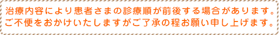 治療内容により患者さまの診療順が前後する場合があります。ご不便をおかけいたしますがご了承の程お願い申し上げます。